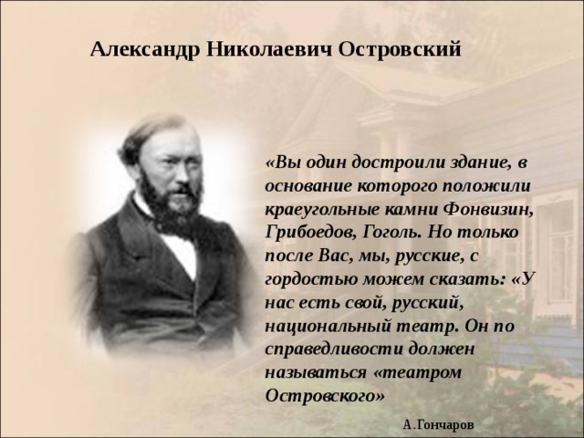 Александр Николаевич Островский «Вы один достроили здание, в основание которого положили краеугольные камни Фонвизин, Грибоедов, Гоголь. Но только после Вас, мы, русские, с гордостью можем сказать: «У нас есть свой, русский, национальный театр. Он по справедливости должен называться «театром Островского»  А.Гончаров 