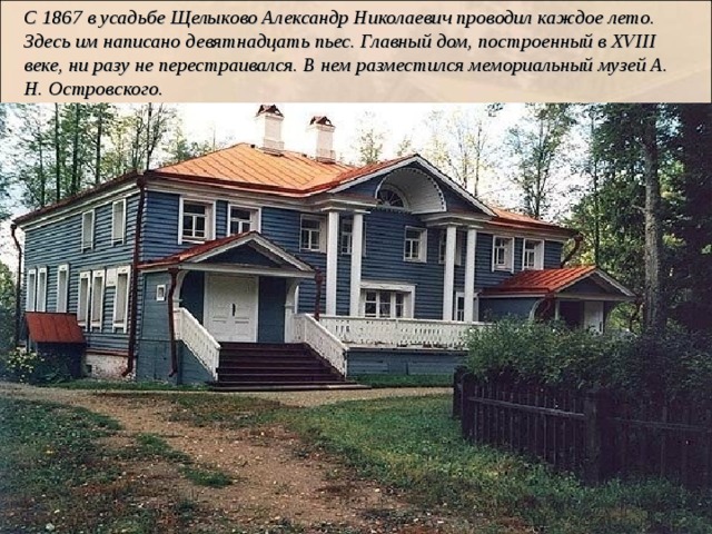 С 1867 в усадьбе Щелыково Александр Николаевич проводил каждое лето. Здесь им написано девятнадцать пьес. Главный дом, построенный в XVIII веке, ни разу не перестраивался. В нем разместился мемориальный музей А. Н. Островского. 