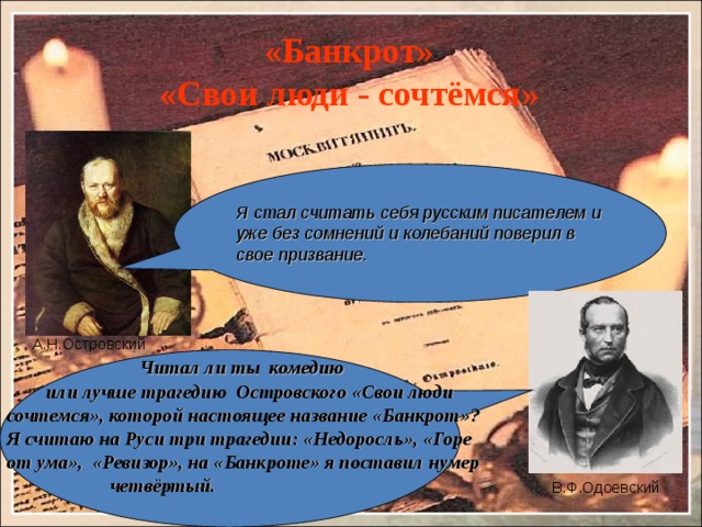 «Банкрот»  «Свои люди - сочтёмся» Я стал считать себя русским писателем и уже без сомнений и колебаний поверил в свое призвание. А.Н.Островский  Читал ли ты комедию  или лучше трагедию Островского «Свои люди сочтемся», которой настоящее название «Банкрот»? Я считаю на Руси три трагедии: «Недоросль», «Горе от ума», «Ревизор», на «Банкроте» я поставил нумер  четвёртый.  В.Ф.Одоевский 