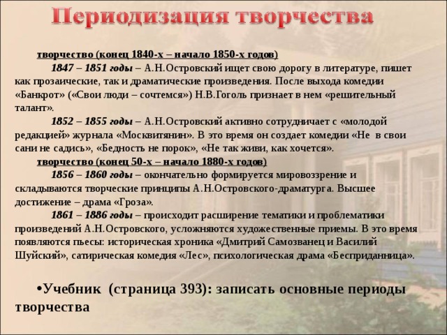  творчество (конец 1840-х – начало 1850-х годов)  1847 – 1851 годы – А.Н.Островский ищет свою дорогу в литературе, пишет как прозаические, так и драматические произведения. После выхода комедии «Банкрот» («Свои люди – сочтемся») Н.В.Гоголь признает в нем «решительный талант».  1852 – 1855 годы – А.Н.Островский активно сотрудничает с «молодой редакцией» журнала «Москвитянин». В это время он создает комедии «Не в свои сани не садись», «Бедность не порок», «Не так живи, как хочется». творчество (конец 50-х – начало 1880-х годов)  1856 – 1860 годы – окончательно формируется мировоззрение и складываются творческие принципы А.Н.Островского-драматурга. Высшее достижение – драма «Гроза».  1861 – 1886 годы – происходит расширение тематики и проблематики произведений А.Н.Островского, усложняются художественные приемы. В это время появляются пьесы: историческая хроника «Дмитрий Самозванец и Василий Шуйский», сатирическая комедия «Лес», психологическая драма «Бесприданница».  Учебник (страница 393): записать основные периоды творчества 