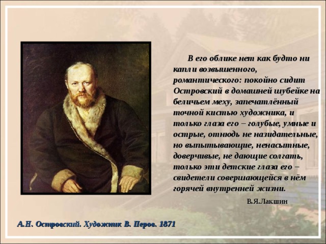  В его облике нет как будто ни капли возвышенного, романтического: покойно сидит Островский в домашней шубейке на беличьем меху, запечатлённый точной кистью художника, и только глаза его – голубые, умные и острые, отнюдь не назидательные, но выпытывающие, ненасытные, доверчивые, не дающие солгать, только эти детские глаза его – свидетели совершающейся в нём горячей внутренней жизни.  В.Я.Лакшин А.Н. Островский. Художник В. Перов. 1871 