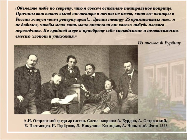  « Объявляю тебе по секрету, что я совсем оставляю театральное поприще. Причины вот какие: выгод от театра я почти не имею, хотя все театры в России живут моим репертуаром!... Давши театру 25 оригинальных пьес, я не добился, чтобы меня хоть мало отличали от какого-нибудь плохого переводчика. По крайней мере я приобрету себе спокойствие и независимость вместо хлопот и унижения. »  Из письма Ф.Бурдину А.Н. Островский среди артистов. Слева направо: А. Бурдин, А. Островский, К. Полтавцев, И. Горбунов, Л. Никулина-Косицкая, А. Нильский. Фото 1863 