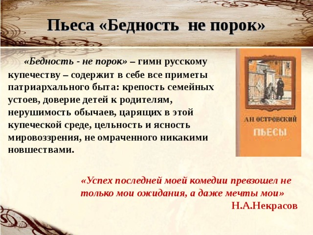 Пьеса «Бедность не порок»  «Бедность - не порок» – гимн русскому купечеству – содержит в себе все приметы патриархального быта: крепость семейных устоев, доверие детей к родителям, нерушимость обычаев, царящих в этой купеческой среде, цельность и ясность мировоззрения, не омраченного никакими новшествами.  «Успех последней моей комедии превзошел не только мои ожидания, а даже мечты мои» Н.А.Некрасов 