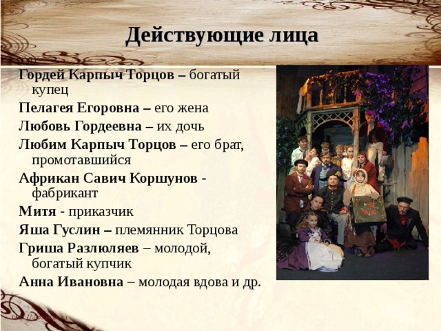 Действующие лица Гордей Карпыч Торцов – богатый купец Пелагея Егоровна – его жена Любовь Гордеевна – их дочь Любим Карпыч Торцов – его брат, промотавшийся Африкан Савич Коршунов - фабрикант Митя - приказчик Яша Гуслин – племянник Торцова Гриша Разлюляев – молодой, богатый купчик Анна Ивановна – молодая вдова и др. 