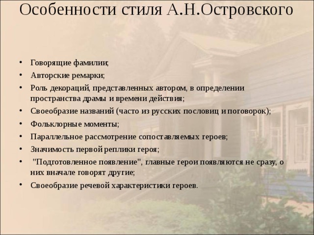  Особенности стиля А.Н.Островского   Говорящие фамилии; Авторские ремарки; Роль декораций, представленных автором, в определении пространства драмы и времени действия; Своеобразие названий (часто из русских пословиц и поговорок); Фольклорные моменты; Параллельное рассмотрение сопоставляемых героев; Значимость первой реплики героя;   