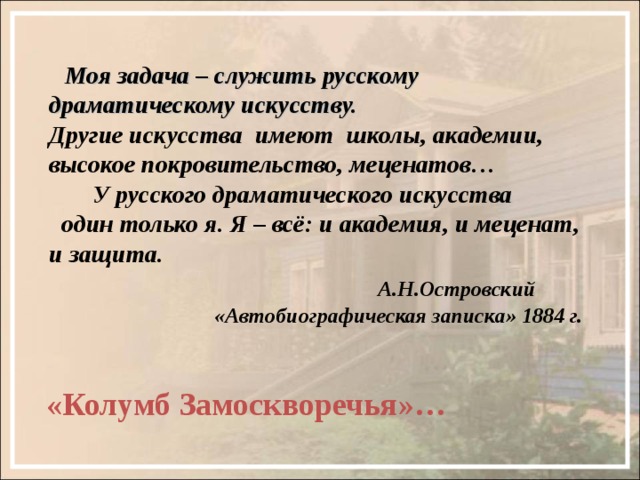  Моя задача – служить русскому драматическому искусству.  Другие искусства имеют школы, академии, высокое покровительство, меценатов…  У русского драматического искусства  один только я. Я – всё: и академия, и меценат, и защита.   А.Н.Островский  «Автобиографическая записка» 1884 г. «Колумб Замоскворечья»… 