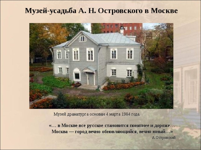 Музей-усадьба А. Н. Островского в Москве  Музей драматурга основан 4 марта 1984 года.  «… в Москве все русское становится понятнее и дороже…  Москва — город вечно обновляющийся, вечно юный…»  А.Островский  «… в Москве все русское становится понятнее и дороже…  Москва — город вечно обновляющийся, вечно юный…»  А.Островский  «… в Москве все русское становится понятнее и дороже…  Москва — город вечно обновляющийся, вечно юный…»  А.Островский  «… в Москве все русское становится понятнее и дороже…  Москва — город вечно обновляющийся, вечно юный…»  А.Островский  «… в Москве все русское становится понятнее и дороже…  Москва — город вечно обновляющийся, вечно юный…»  А.Островский 