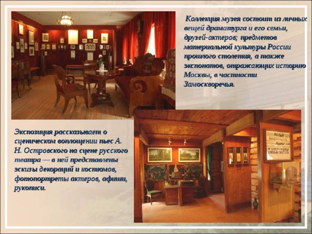  Коллекция музея состоит из личных вещей драматурга и его семьи, друзей-актеров; предметов материальной культуры России прошлого столетия, а также экспонатов, отражающих историю Москвы, в частности Замоскворечья. Экспозиция рассказывает о сценическом воплощении пьес А. Н. Островского на сцене русского театра — в ней представлены эскизы декораций и костюмов, фотопортреты актеров, афиши, рукописи. 