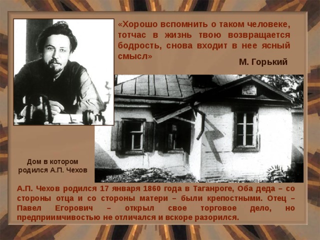 «Хорошо вспомнить о таком человеке, тотчас в жизнь твою возвращается бодрость, снова входит в нее ясный смысл» М. Горький Дом в котором родился А.П. Чехов А.П. Чехов родился 17 января 1860 года в Таганроге, Оба деда – со стороны отца и со стороны матери – были крепостными. Отец – Павел Егорович – открыл свое торговое дело, но предприимчивостью не отличался и вскоре разорился. 