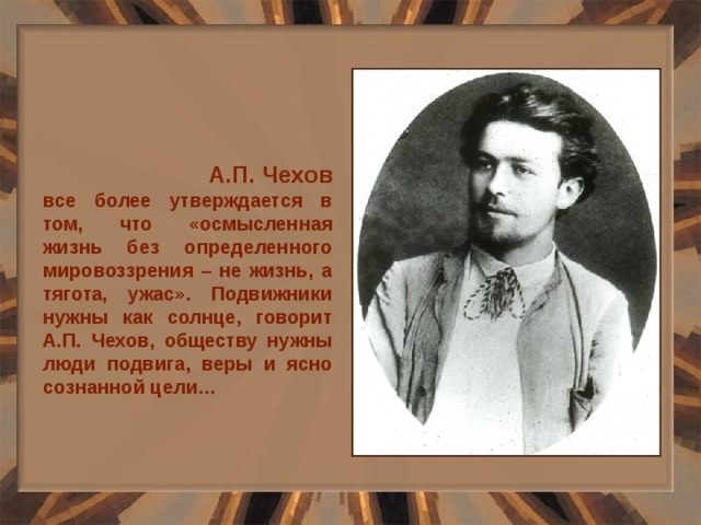  А.П. Чехов все более утверждается в том, что «осмысленная жизнь без определенного мировоззрения – не жизнь, а тягота, ужас». Подвижники нужны как солнце, говорит А.П. Чехов, обществу нужны люди подвига, веры и ясно сознанной цели… 