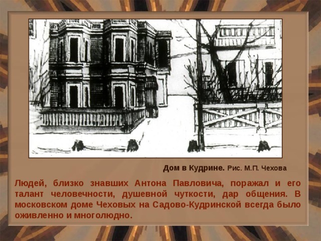 Дом в Кудрине.  Рис. М.П. Чехова Людей, близко знавших Антона Павловича, поражал и его талант человечности, душевной чуткости, дар общения. В московском доме Чеховых на Садово-Кудринской всегда было оживленно и многолюдно. 