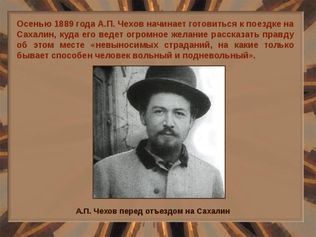 Осенью 1889 года А.П. Чехов начинает готовиться к поездке на Сахалин, куда его ведет огромное желание рассказать правду об этом месте «невыносимых страданий, на какие только бывает способен человек вольный и подневольный». А.П. Чехов перед отъездом на Сахалин 