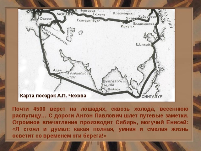 Карта поездок А.П. Чехова Почти 4500 верст на лошадях, сквозь холода, весеннюю распутицу… С дороги Антон Павлович шлет путевые заметки. Огромное впечатление производит Сибирь, могучий Енисей: «Я стоял и думал: какая полная, умная и смелая жизнь осветит со временем эти берега!» 