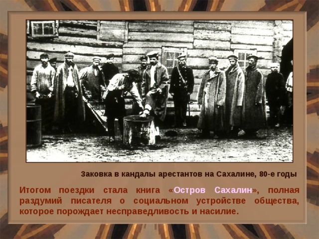 Заковка в кандалы арестантов на Сахалине, 80-е годы Итогом поездки стала книга « Остров Сахалин », полная раздумий писателя о социальном устройстве общества, которое порождает несправедливость и насилие. 