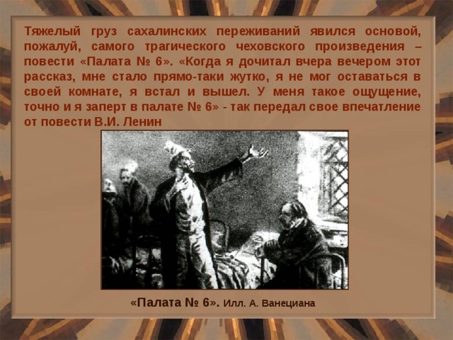 Тяжелый груз сахалинских переживаний явился основой, пожалуй, самого трагического чеховского произведения – повести «Палата № 6». «Когда я дочитал вчера вечером этот рассказ, мне стало прямо-таки жутко, я не мог оставаться в своей комнате, я встал и вышел. У меня такое ощущение, точно и я заперт в палате № 6» - так передал свое впечатление от повести В.И. Ленин «Палата № 6». Илл. А. Ванециана 