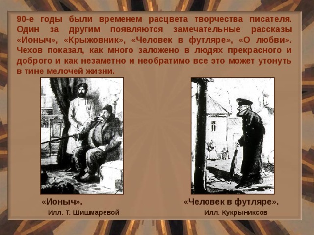 90-е годы были временем расцвета творчества писателя. Один за другим появляются замечательные рассказы «Ионыч», «Крыжовник», «Человек в футляре», «О любви». Чехов показал, как много заложено в людях прекрасного и доброго и как незаметно и необратимо все это может утонуть в тине мелочей жизни. «Ионыч». Илл. Т. Шишмаревой «Человек в футляре». Илл. Кукрыниксов 