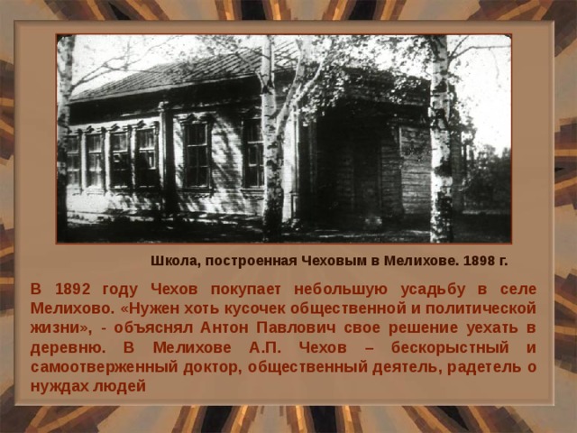 Школа, построенная Чеховым в Мелихове. 1898 г. В 1892 году Чехов покупает небольшую усадьбу в селе Мелихово. «Нужен хоть кусочек общественной и политической жизни», - объяснял Антон Павлович свое решение уехать в деревню. В Мелихове А.П. Чехов – бескорыстный и самоотверженный доктор, общественный деятель, радетель о нуждах людей 