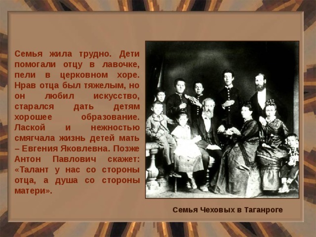 Семья жила трудно. Дети помогали отцу в лавочке, пели в церковном хоре. Нрав отца был тяжелым, но он любил искусство, старался дать детям хорошее образование. Лаской и нежностью смягчала жизнь детей мать – Евгения Яковлевна. Позже Антон Павлович скажет: «Талант у нас со стороны отца, а душа со стороны матери». Семья Чеховых в Таганроге 