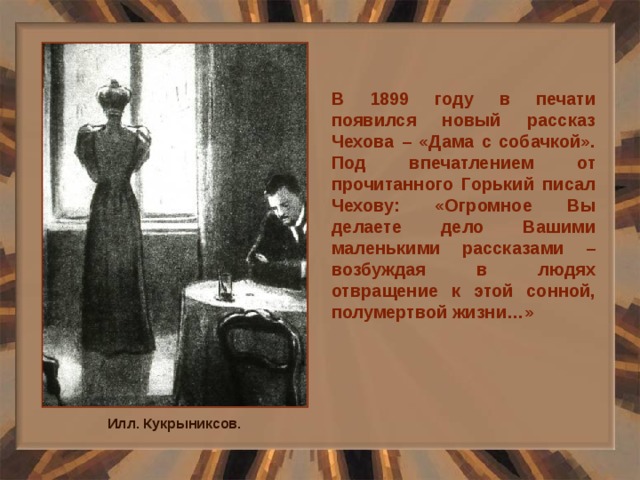 В 1899 году в печати появился новый рассказ Чехова – «Дама с собачкой». Под впечатлением от прочитанного Горький писал Чехову: «Огромное Вы делаете дело Вашими маленькими рассказами – возбуждая в людях отвращение к этой сонной, полумертвой жизни…» Илл. Кукрыниксов. 