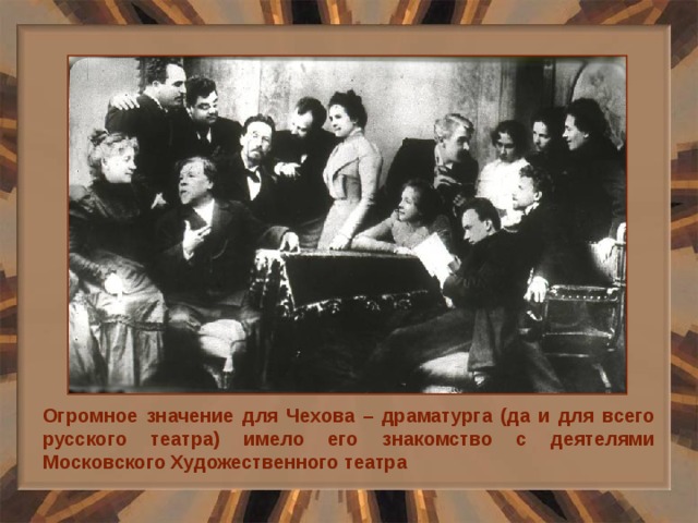 Огромное значение для Чехова – драматурга (да и для всего русского театра) имело его знакомство с деятелями Московского Художественного театра 