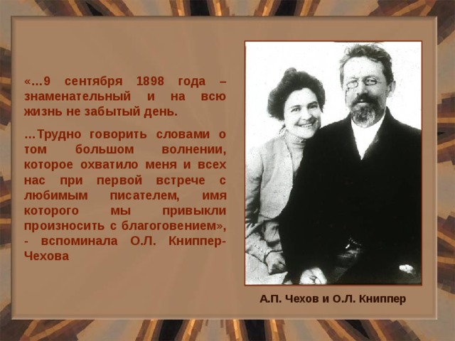 «…9 сентября 1898 года – знаменательный и на всю жизнь не забытый день. … Трудно говорить словами о том большом волнении, которое охватило меня и всех нас при первой встрече с любимым писателем, имя которого мы привыкли произносить с благоговением», - вспоминала О.Л. Книппер-Чехова А.П. Чехов и О.Л. Книппер 