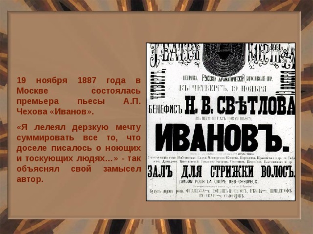 19 ноября 1887 года в Москве состоялась премьера пьесы А.П. Чехова «Иванов». «Я лелеял дерзкую мечту суммировать все то, что доселе писалось о ноющих и тоскующих людях…» - так объяснял свой замысел автор. 