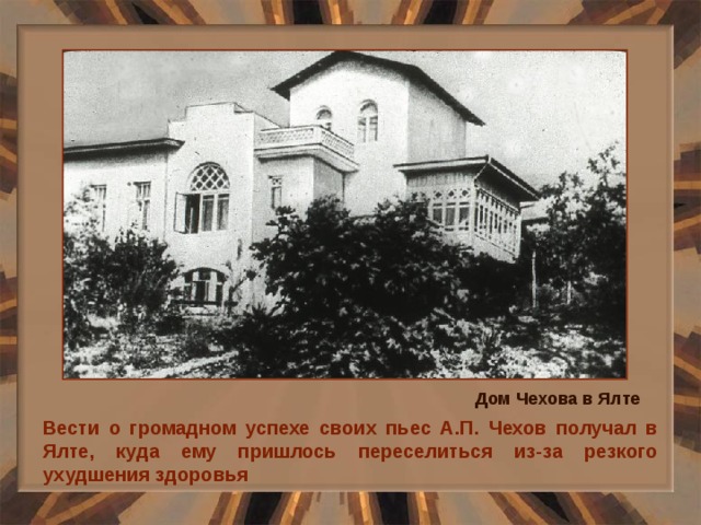 Дом Чехова в Ялте Вести о громадном успехе своих пьес А.П. Чехов получал в Ялте, куда ему пришлось переселиться из-за резкого ухудшения здоровья 