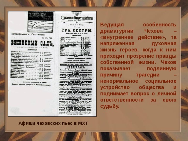 Ведущая особенность драматургии Чехова – «внутреннее действие», та напряженная духовная жизнь героев, когда к ним приходит прозрение правды собственной жизни. Чехов показывает подлинную причину трагедии – ненормальное социальное устройство общества и поднимает вопрос о личной ответственности за свою судьбу. Афиши чеховских пьес в МХТ 