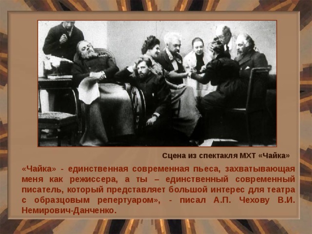 Сцена из спектакля МХТ «Чайка» «Чайка» - единственная современная пьеса, захватывающая меня как режиссера, а ты – единственный современный писатель, который представляет большой интерес для театра с образцовым репертуаром», - писал А.П. Чехову В.И. Немирович-Данченко. 