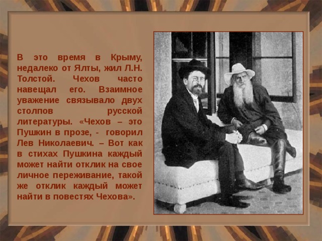 В это время в Крыму, недалеко от Ялты, жил Л.Н. Толстой. Чехов часто навещал его. Взаимное уважение связывало двух столпов русской литературы. «Чехов – это Пушкин в прозе, - говорил Лев Николаевич. – Вот как в стихах Пушкина каждый может найти отклик на свое личное переживание, такой же отклик каждый может найти в повестях Чехова». 