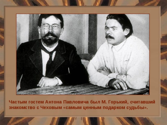 Частым гостем Антона Павловича был М. Горький, считавший знакомство с Чеховым «самым ценным подарком судьбы». 