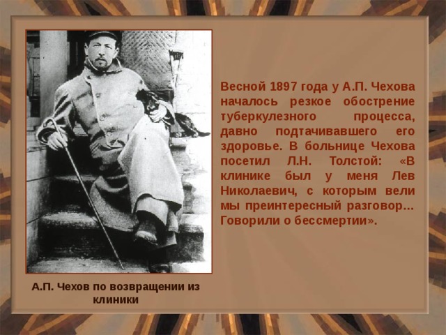Весной 1897 года у А.П. Чехова началось резкое обострение туберкулезного процесса, давно подтачивавшего его здоровье. В больнице Чехова посетил Л.Н. Толстой: «В клинике был у меня Лев Николаевич, с которым вели мы преинтересный разговор… Говорили о бессмертии». А.П. Чехов по возвращении из клиники 