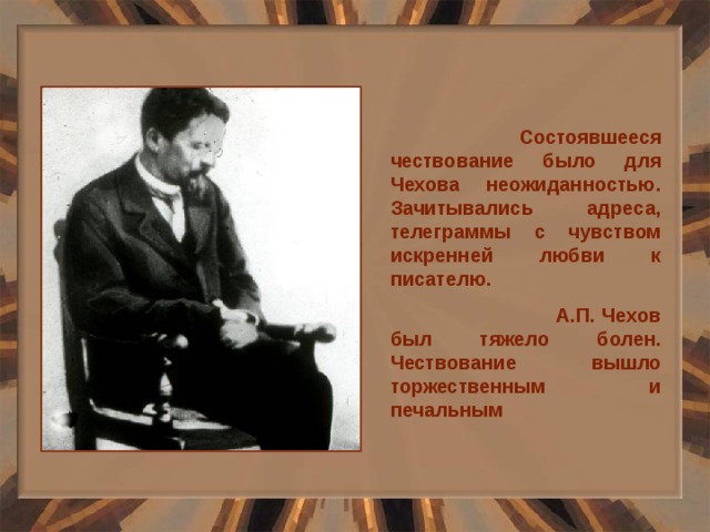  Состоявшееся чествование было для Чехова неожиданностью. Зачитывались адреса, телеграммы с чувством искренней любви к писателю.  А.П. Чехов был тяжело болен. Чествование вышло торжественным и печальным 