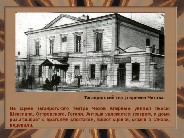 Таганрогский театр времен Чехова На сцене таганрогского театра Чехов впервые увидел пьесы Шекспира, Островского, Гоголя. Антоша увлекается театром, а дома разыгрывает с братьями спектакли, пишет сценки, сказки в стихах, водевили. 