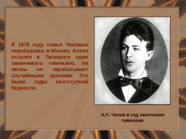 В 1878 году семья Чеховых перебралась в Москву. Антон остался в Таганроге один заканчивать гимназию. На жизнь он зарабатывает случайными уроками. Это были годы неотступной бедности. А.П. Чехов в год окончания гимназии 