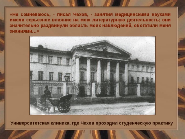 «Не сомневаюсь, - писал Чехов, - занятия медицинскими науками имели серьезное влияние на мою литературную деятельность; они значительно раздвинули область моих наблюдений, обогатили меня знаниями…» Университетская клиника, где Чехов проходил студенческую практику 