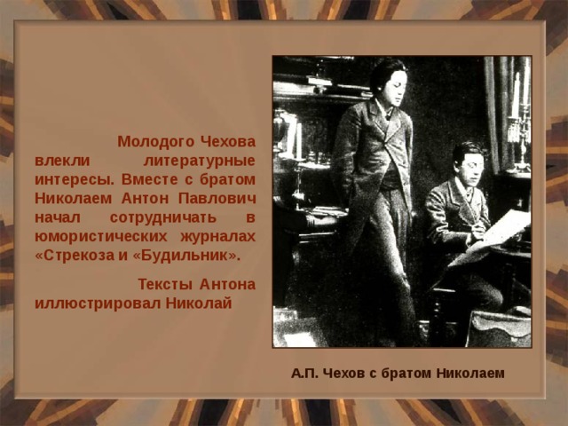  Молодого Чехова влекли литературные интересы. Вместе с братом Николаем Антон Павлович начал сотрудничать в юмористических журналах «Стрекоза и «Будильник».  Тексты Антона иллюстрировал Николай А.П. Чехов с братом Николаем 