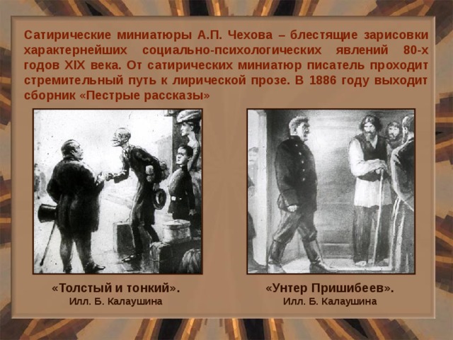 Сатирические миниатюры А.П. Чехова – блестящие зарисовки характернейших социально-психологических явлений 80-х годов XIX века. От сатирических миниатюр писатель проходит стремительный путь к лирической прозе. В 1886 году выходит сборник «Пестрые рассказы» «Толстый и тонкий». Илл. Б. Калаушина «Унтер Пришибеев». Илл. Б. Калаушина 