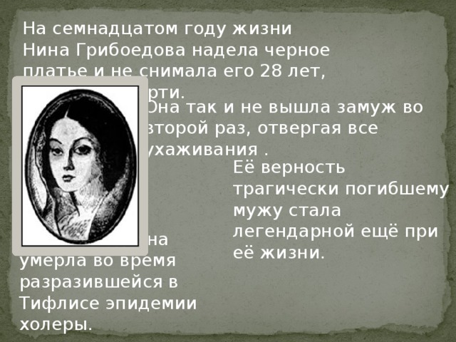 На семнадцатом году жизни Нина Грибоедова надела черное платье и не снимала его 28 лет, до самой смерти. Она так и не вышла замуж во второй раз, отвергая все ухаживания . Её верность трагически погибшему мужу стала легендарной ещё при её жизни. В 1857 году она умерла во время разразившейся в Тифлисе эпидемии холеры. 