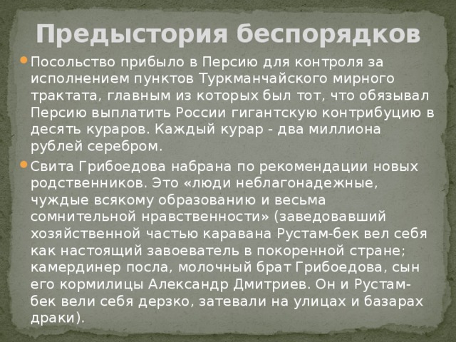 Предыстория беспорядков Посольство прибыло в Персию для контроля за исполнением пунктов Туркманчайского мирного трактата, главным из которых был тот, что обязывал Персию выплатить России гигантскую контрибуцию в десять кураров. Каждый курар - два миллиона рублей серебром. Свита Грибоедова набрана по рекомендации новых родственников. Это «люди неблагонадежные, чуждые всякому образованию и весьма сомнительной нравственности» (заведовавший хозяйственной частью каравана Рустам-бек вел себя как настоящий завоеватель в покоренной стране; камердинер посла, молочный брат Грибоедова, сын его кормилицы Александр Дмитриев. Он и Рустам-бек вели себя дерзко, затевали на улицах и базарах драки). 