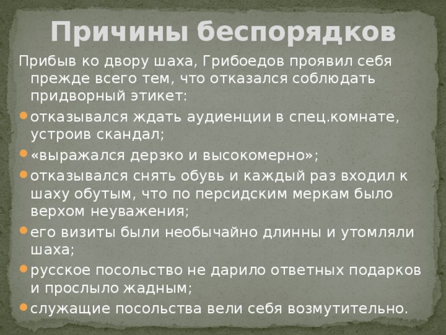 Причины беспорядков Прибыв ко двору шаха, Грибоедов проявил себя прежде всего тем, что отказался соблюдать придворный этикет: отказывался ждать аудиенции в спец.комнате, устроив скандал; «выражался дерзко и высокомерно»; отказывался снять обувь и каждый раз входил к шаху обутым, что по персидским меркам было верхом неуважения; его визиты были необычайно длинны и утомляли шаха; русское посольство не дарило ответных подарков и прослыло жадным; служащие посольства вели себя возмутительно. 