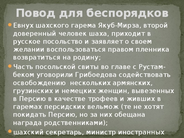 Повод для беспорядков Евнух шахского гарема Якуб-Мирза, второй доверенный человек шаха, приходит в русское посольство и заявляет о своем желании воспользоваться правом пленника возвратиться на родину; Часть посольской свиты во главе с Рустам-беком уговорили Грибоедова содействовать освобождению нескольких армянских, грузинских и немецких женщин, вывезенных в Персию в качестве трофеев и живших в гаремах персидских вельмож (те не хотят покидать Персию, но за них обещана награда родственниками); шахский секретарь, министр иностранных дел, муллы пытаются предостеречь Грибоедова. 
