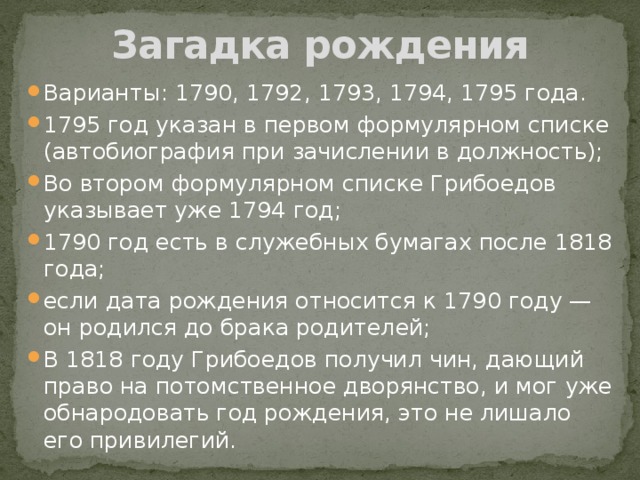 Загадка рождения Варианты: 1790, 1792, 1793, 1794, 1795 года. 1795 год указан в первом формулярном списке (автобиография при зачислении в должность); Во втором формулярном списке Грибоедов указывает уже 1794 год; 1790 год есть в служебных бумагах после 1818 года; если дата рождения относится к 1790 году — он родился до брака родителей; В 1818 году Грибоедов получил чин, дающий право на потомственное дворянство, и мог уже обнародовать год рождения, это не лишало его привилегий. 
