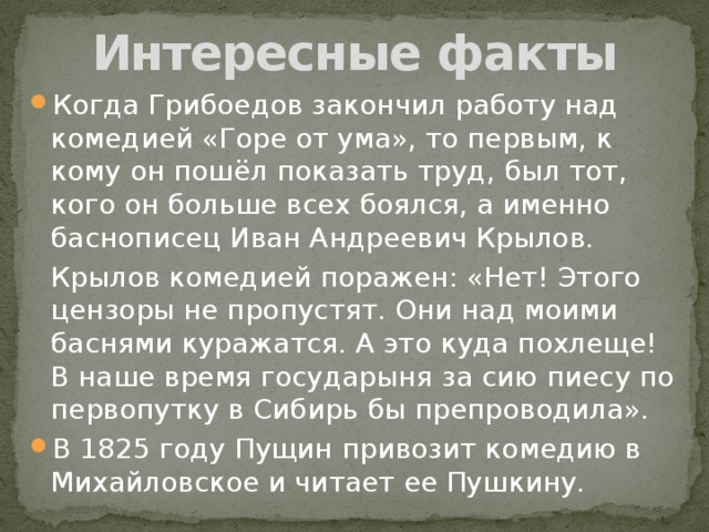 Интересные факты Когда Грибоедов закончил работу над комедией «Горе от ума», то первым, к кому он пошёл показать труд, был тот, кого он больше всех боялся, а именно баснописец Иван Андреевич Крылов.    Крылов комедией поражен: «Нет! Этого цензоры не пропустят. Они над моими баснями куражатся. А это куда похлеще! В наше время государыня за сию пиесу по первопутку в Сибирь бы препроводила». В 1825 году Пущин привозит комедию в Михайловское и читает ее Пушкину. 