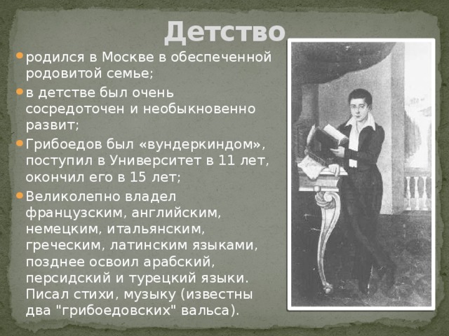 Детство родился в Москве в обеспеченной родовитой семье; в детстве был очень сосредоточен и необыкновенно развит; Грибоедов был «вундеркиндом», поступил в Университет в 11 лет, окончил его в 15 лет; Великолепно владел французским, английским, немецким, итальянским, греческим, латинским языками, позднее освоил арабский, персидский и турецкий языки. Писал стихи, музыку (известны два 