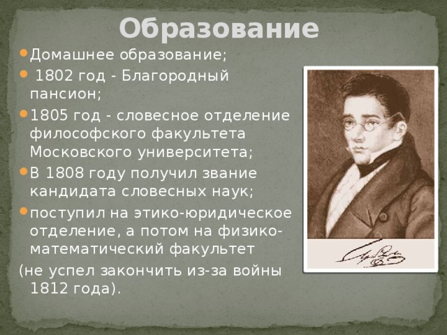 Образование Домашнее образование;  1802 год - Благородный пансион; 1805 год - словесное отделение философского факультета Московского университета; В 1808 году получил звание кандидата словесных наук; поступил на этико-юридическое отделение, а потом на физико-математический факультет (не успел закончить из-за войны 1812 года). 