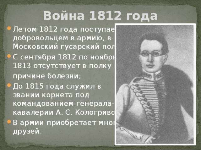 Война 1812 года Летом 1812 года поступает добровольцем в армию, в Московский гусарский полк; С сентября 1812 по ноябрь 1813 отсутствует в полку по  причине болезни; До 1815 года служил в звании корнета под командованием генерала-от-кавалерии А. С. Кологривова; В армии приобретает много друзей. 