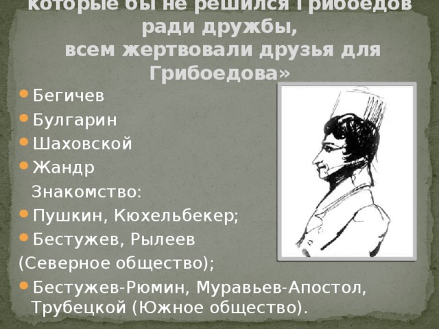 «Нет тех пожертвований, на которые бы не решился Грибоедов ради дружбы,  всем жертвовали друзья для Грибоедова» Бегичев Булгарин Шаховской Жандр     Знакомство: Пушкин, Кюхельбекер; Бестужев, Рылеев (Северное общество); Бестужев-Рюмин, Муравьев-Апостол, Трубецкой (Южное общество). 