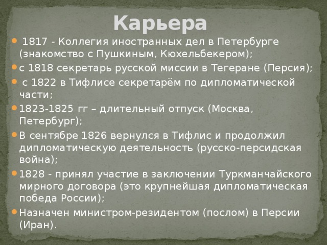 Карьера  1817 - Коллегия иностранных дел в Петербурге (знакомство с Пушкиным, Кюхельбекером); с 1818 секретарь русской миссии в Тегеране (Персия);  с 1822 в Тифлисе секретарём по дипломатической части; 1823-1825 гг – длительный отпуск (Москва, Петербург); В сентябре 1826 вернулся в Тифлис и продолжил дипломатическую деятельность (русско-персидская война); 1828 - принял участие в заключении Туркманчайского мирного договора (это крупнейшая дипломатическая победа России); Назначен министром-резидентом (послом) в Персии (Иран). 