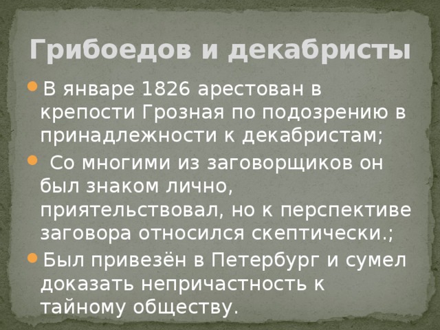 Грибоедов и декабристы В январе 1826 арестован в крепости Грозная по подозрению в принадлежности к декабристам;  Со многими из заговорщиков он был знаком лично, приятельствовал, но к перспективе заговора относился скептически.; Был привезён в Петербург и сумел доказать непричастность к тайному обществу. 